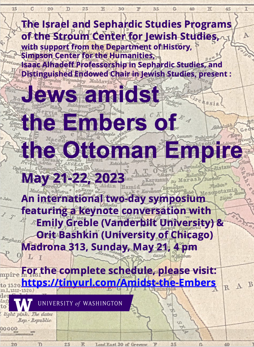 Poster that says "The Israel and Sephardic Studies Programs of the Stroum Center for Jewish Studies, with support from the Department of History, Simpson Center for the Humanities, Isaac Alhadeff Professorship in Sephardic Studies, and Distinguished Endowed Chair in Jewish Studies, present: Jews Amidst the Embers of the Ottoman Empire May 21-22, 2023 An international two-day symposium featuring a keynote conversation with Emily Greble (Vanderbilt University) & Orit Bashkin (University of Chicago) Madrona 313, Sunday, May 21, 4PM For the complete schedule, please visit https://tinyurl.com/amidst-the-embers